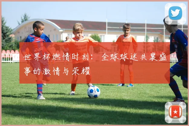 世界杯燃情时刻:全球球迷共襄盛事的激情与荣耀
