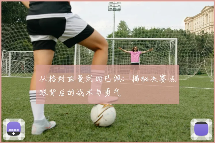从格列兹曼到姆巴佩:揭秘决赛点球背后的战术与勇气