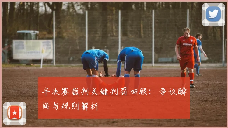 半决赛裁判关键判罚回顾:争议瞬间与规则解析