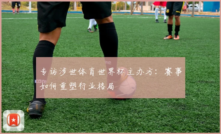 专访涉世体育世界杯主办方:赛事如何重塑行业格局