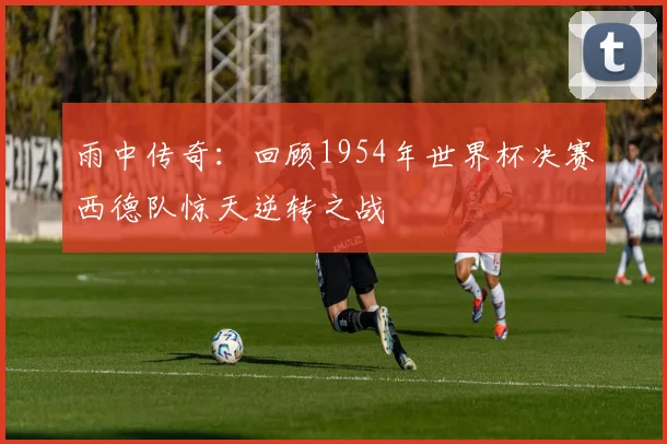 雨中传奇：回顾1954年世界杯决赛西德队惊天逆转之战