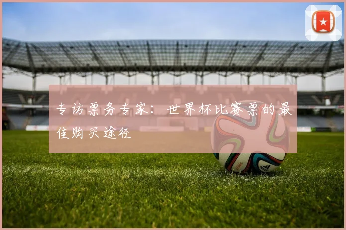 专访票务专家：世界杯比赛票的最佳购买途径