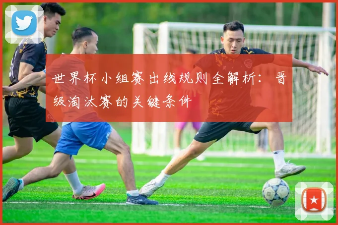 世界杯小组赛出线规则全解析:晋级淘汰赛的关键条件