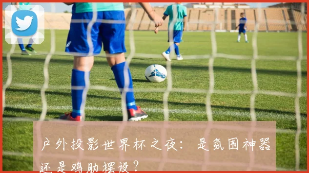 户外投影世界杯之夜:是氛围神器还是鸡肋摆设?
