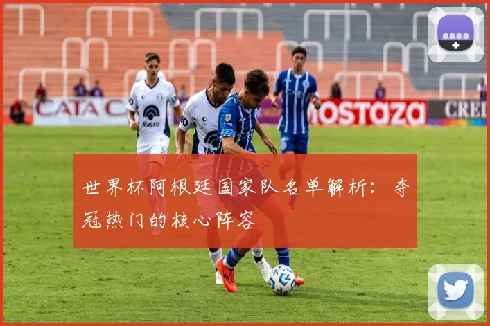 世界杯阿根廷国家队名单解析:夺冠热门的核心阵容