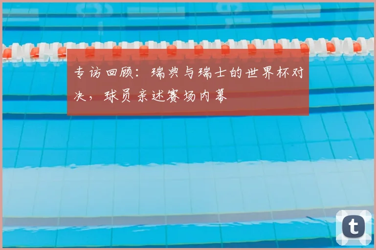 专访回顾：瑞典与瑞士的世界杯对决，球员亲述赛场内幕