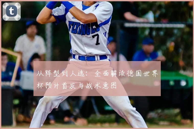 从阵型到人选:全面解读德国世界杯预计首发与战术意图