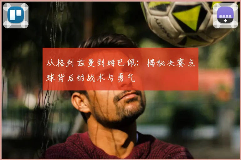 从格列兹曼到姆巴佩:揭秘决赛点球背后的战术与勇气