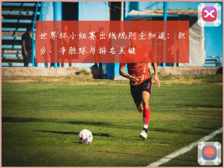 世界杯小组赛出线规则全知道:积分、净胜球与排名关键