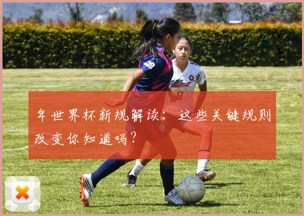 年世界杯新规解读:这些关键规则改变你知道吗?