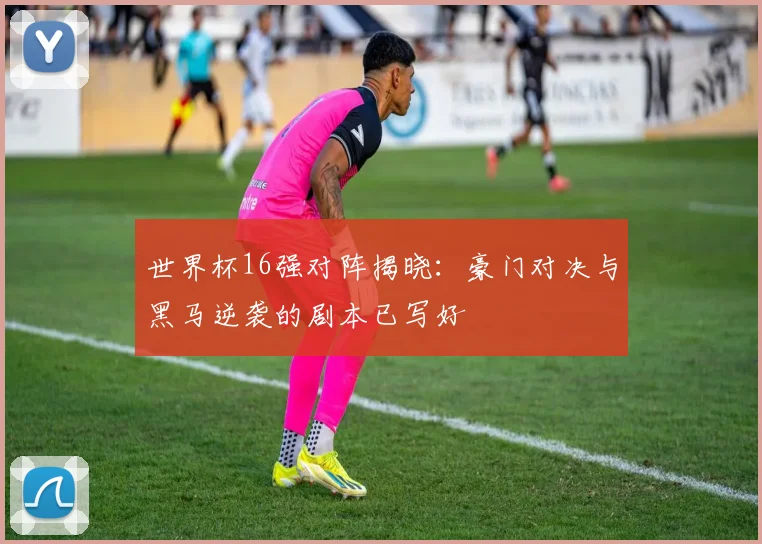 世界杯16强对阵揭晓:豪门对决与黑马逆袭的剧本已写好