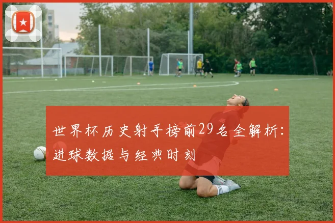 世界杯历史射手榜前29名全解析:进球数据与经典时刻