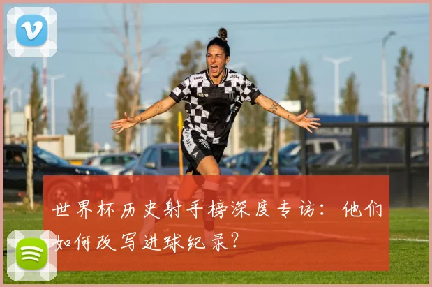 世界杯历史射手榜深度专访:他们如何改写进球纪录?