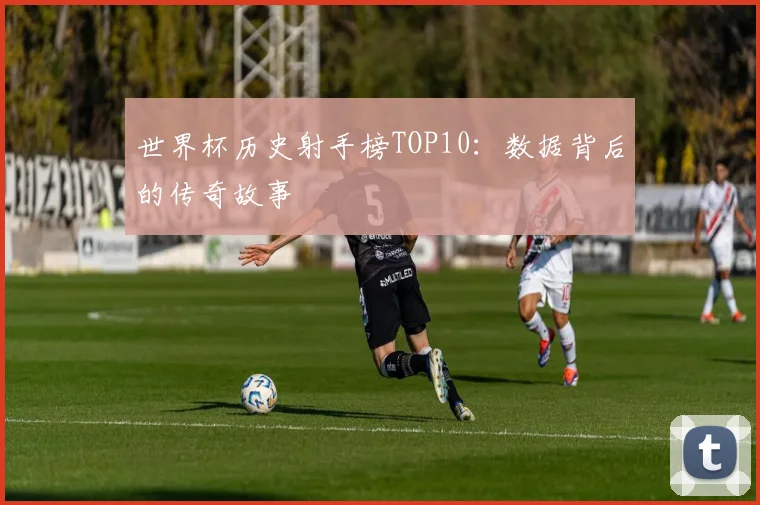 世界杯历史射手榜TOP10：数据背后的传奇故事