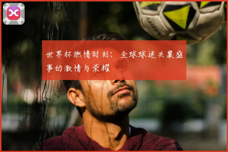 世界杯燃情时刻:全球球迷共襄盛事的激情与荣耀