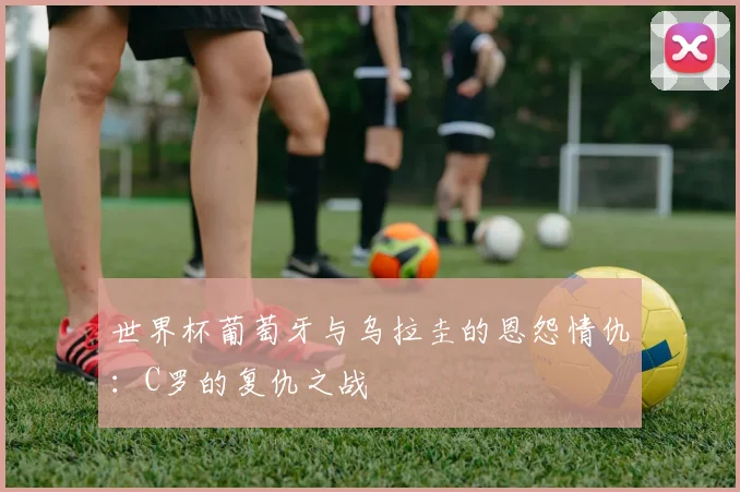 世界杯葡萄牙与乌拉圭的恩怨情仇:C罗的复仇之战