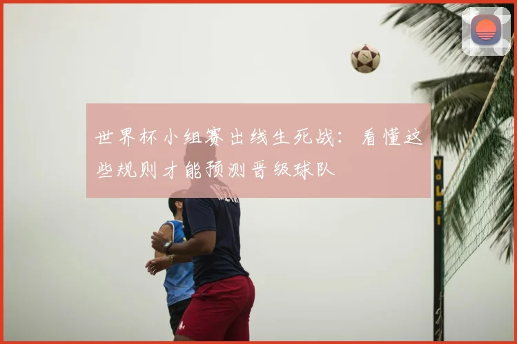世界杯小组赛出线生死战:看懂这些规则才能预测晋级球队