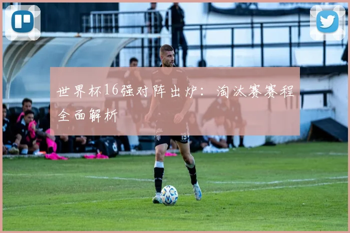 世界杯16强对阵出炉：淘汰赛赛程全面解析