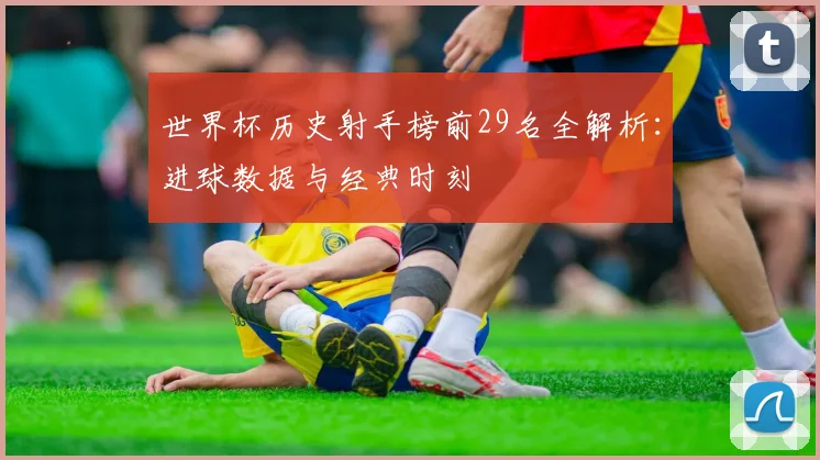 世界杯历史射手榜前29名全解析:进球数据与经典时刻