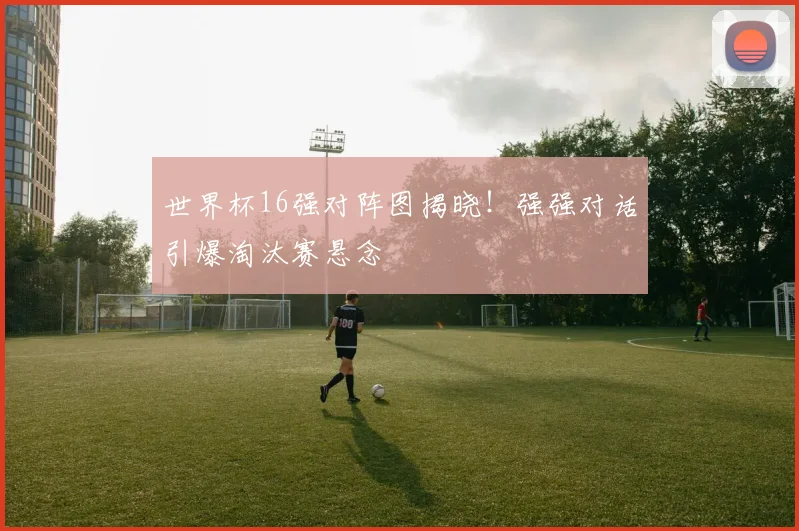 世界杯16强对阵图揭晓!强强对话引爆淘汰赛悬念