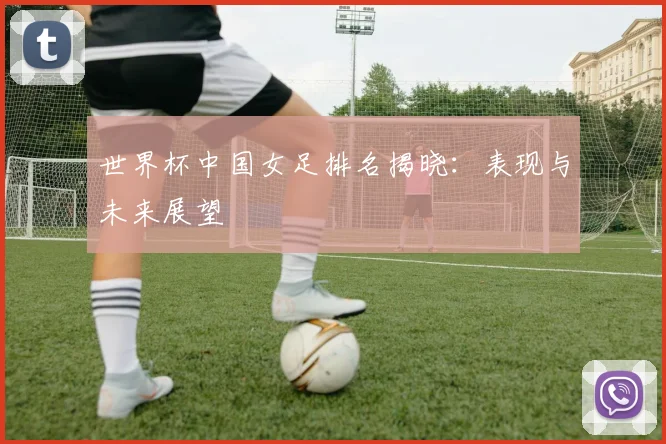 世界杯中国女足排名揭晓：表现与未来展望