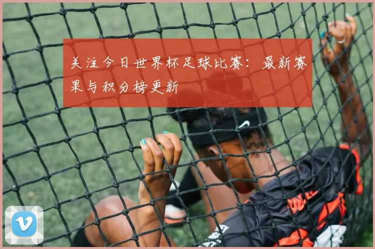 关注今日世界杯足球比赛：最新赛果与积分榜更新