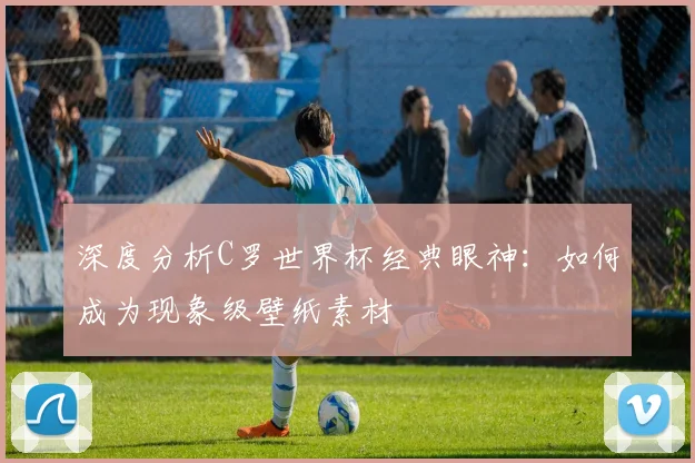 深度分析C罗世界杯经典眼神：如何成为现象级壁纸素材