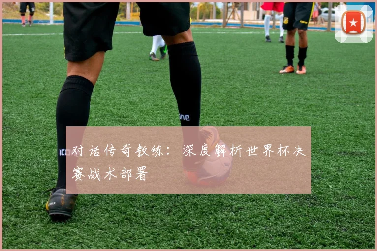 对话传奇教练：深度解析世界杯决赛战术部署